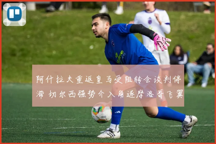 阿什拉夫重返皇马受阻转会谈判停滞 切尔西强势介入角逐摩洛哥飞翼