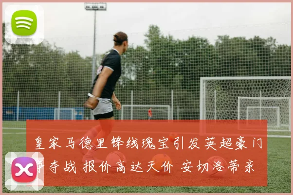 皇家马德里锋线瑰宝引发英超豪门争夺战 报价高达天价 安切洛蒂亲自出马温情喊话坚定留队决心
