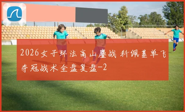 2026女子环法高山鏖战 科佩基单飞夺冠战术全盘复盘