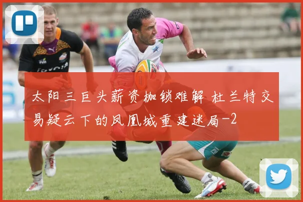 太阳三巨头薪资枷锁难解 杜兰特交易疑云下的凤凰城重建迷局