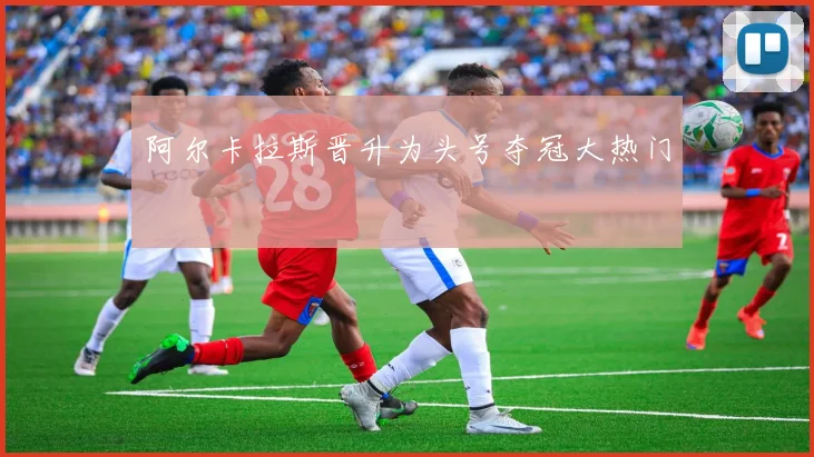 阿尔卡拉斯晋升为头号夺冠大热门