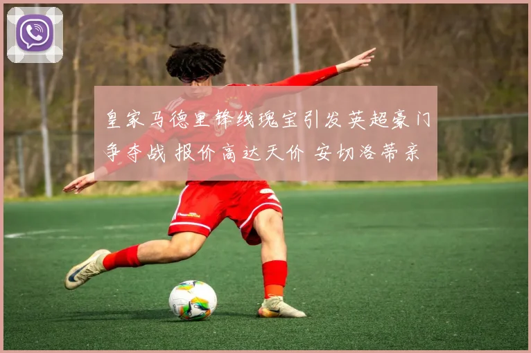 皇家马德里锋线瑰宝引发英超豪门争夺战 报价高达天价 安切洛蒂亲自出马温情喊话坚定留队决心