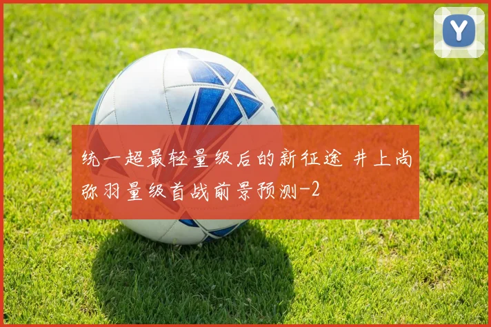 统一超最轻量级后的新征途 井上尚弥羽量级首战前景预测