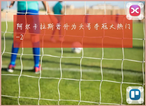 阿尔卡拉斯晋升为头号夺冠大热门
