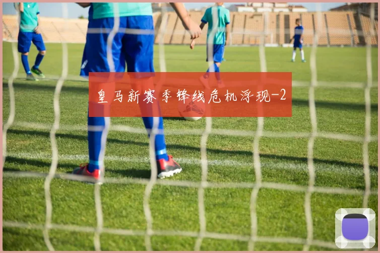 皇马新赛季锋线危机浮现