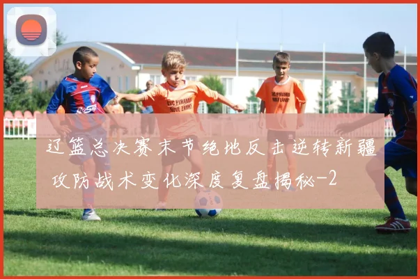 辽篮总决赛末节绝地反击逆转新疆 攻防战术变化深度复盘揭秘