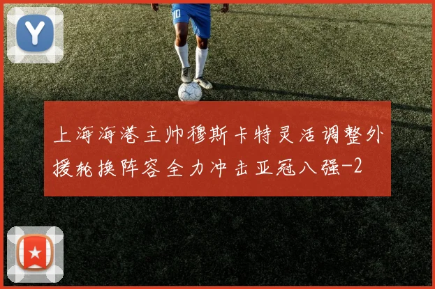 上海海港主帅穆斯卡特灵活调整外援轮换阵容全力冲击亚冠八强