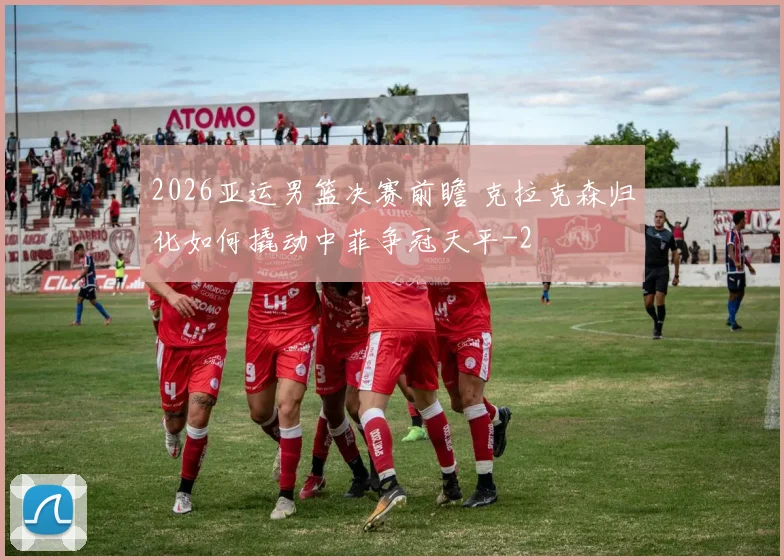 2026亚运男篮决赛前瞻 克拉克森归化如何撬动中菲争冠天平