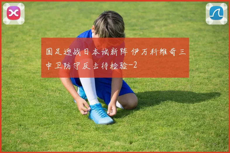 国足迎战日本试新阵 伊万科维奇三中卫防守反击待检验
