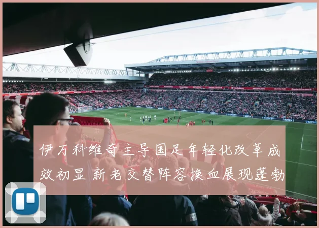 伊万科维奇主导国足年轻化改革成效初显 新老交替阵容换血展现蓬勃朝气