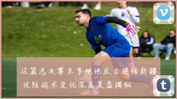 辽篮总决赛末节绝地反击逆转新疆 攻防战术变化深度复盘揭秘
