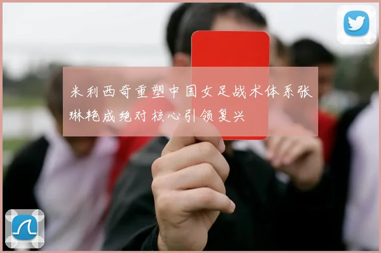米利西奇重塑中国女足战术体系张琳艳成绝对核心引领复兴