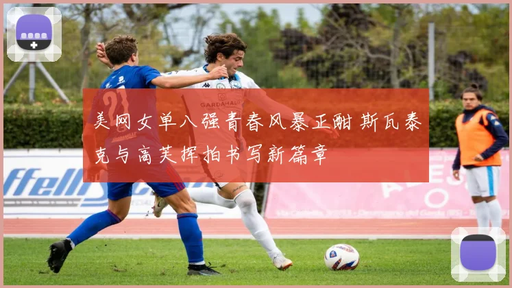 美网女单八强青春风暴正酣 斯瓦泰克与高芙挥拍书写新篇章