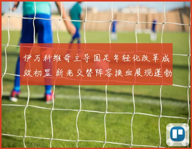 伊万科维奇主导国足年轻化改革成效初显 新老交替阵容换血展现蓬勃朝气