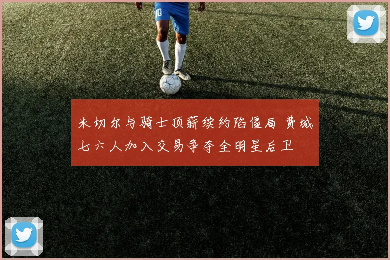 米切尔与骑士顶薪续约陷僵局 费城七六人加入交易争夺全明星后卫