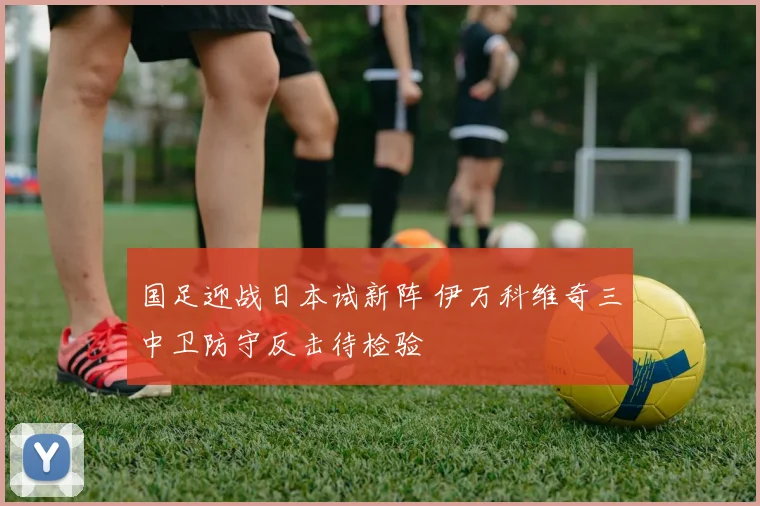 国足迎战日本试新阵 伊万科维奇三中卫防守反击待检验