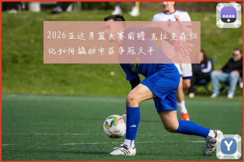 2026亚运男篮决赛前瞻 克拉克森归化如何撬动中菲争冠天平